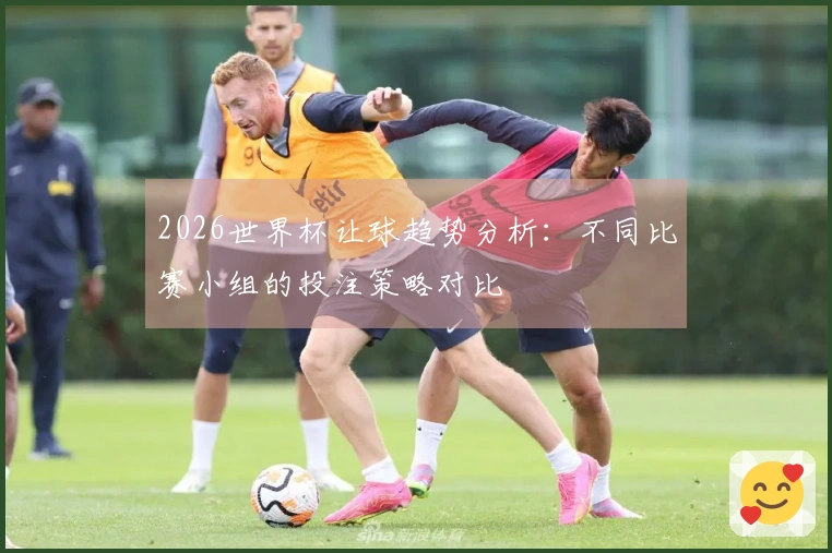 2026世界杯让球趋势分析：不同比赛小组的投注策略对比